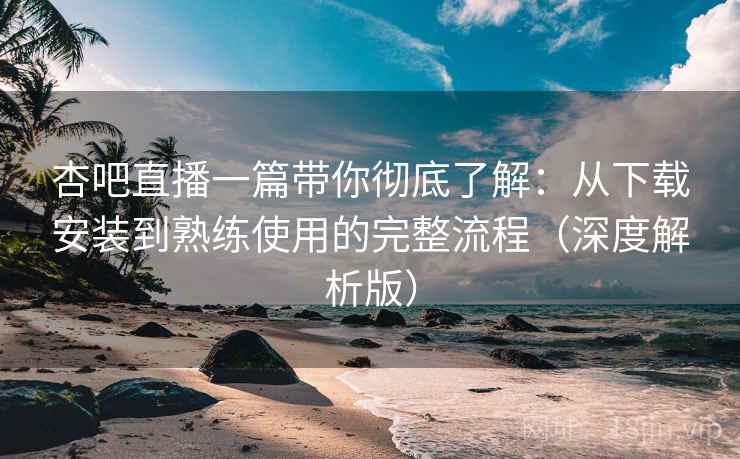 杏吧直播一篇带你彻底了解：从下载安装到熟练使用的完整流程（深度解析版）