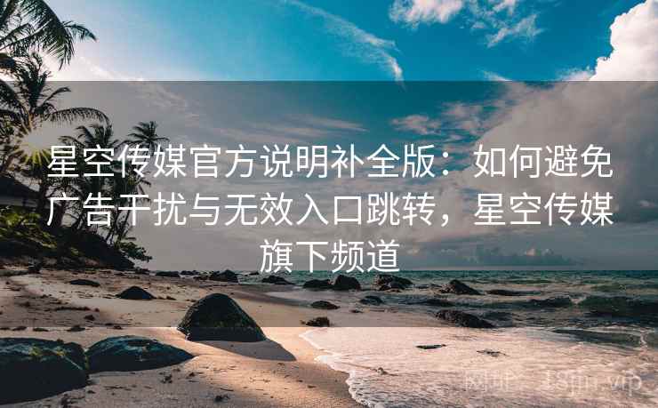 星空传媒官方说明补全版:如何避免广告干扰与无效入口跳转,星空传媒旗下频道 星空传媒官方说明补全版:如何避免广告干扰与无效入口跳转,星空传媒旗下频道