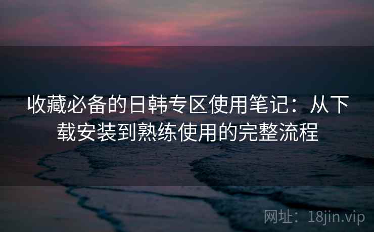 收藏必备的日韩专区使用笔记:从下载安装到熟练使用的完整流程 收藏必备的日韩专区使用笔记:从下载安装到熟练使用的完整流程