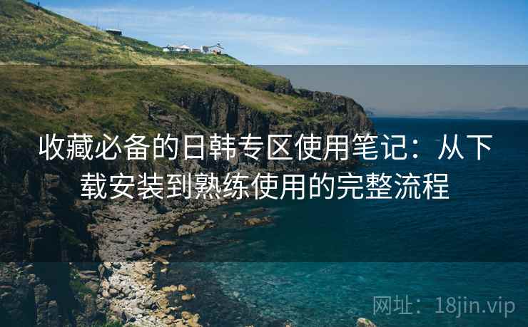 收藏必备的日韩专区使用笔记:从下载安装到熟练使用的完整流程 收藏必备的日韩专区使用笔记:从下载安装到熟练使用的完整流程