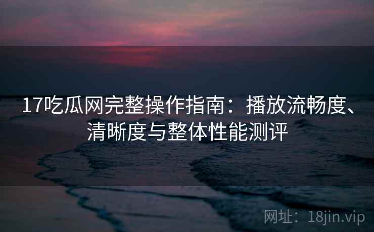 17吃瓜网完整操作指南:播放流畅度、清晰度与整体性能测评 17吃瓜网完整操作指南:播放流畅度、清晰度与整体性能测评