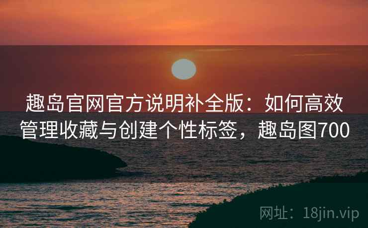 趣岛官网官方说明补全版:如何高效管理收藏与创建个性标签,趣岛图700 趣岛官网官方说明补全版:如何高效管理收藏与创建个性标签,趣岛图700