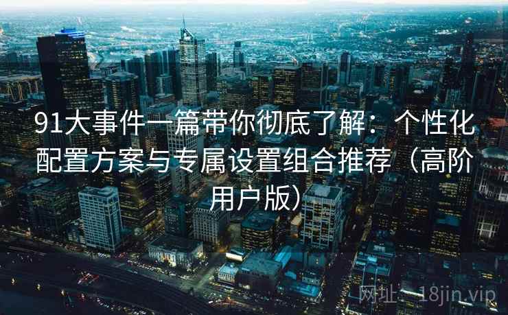 91大事件一篇带你彻底了解：个性化配置方案与专属设置组合推荐（高阶用户版）