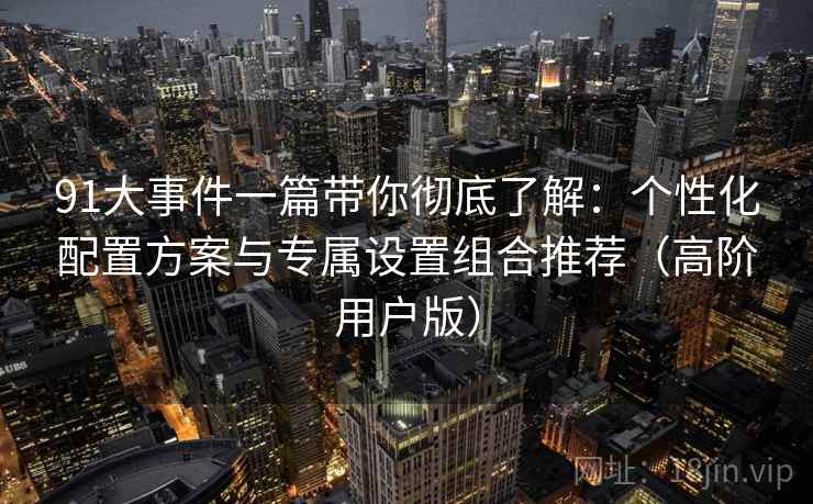 91大事件一篇带你彻底了解：个性化配置方案与专属设置组合推荐（高阶用户版）