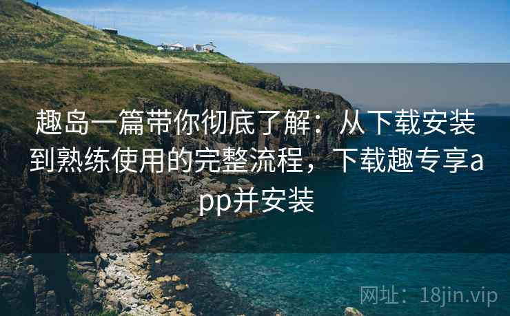 趣岛一篇带你彻底了解:从下载安装到熟练使用的完整流程,下载趣专享app并安装 趣岛一篇带你彻底了解:从下载安装到熟练使用的完整流程,下载趣专享app并安装