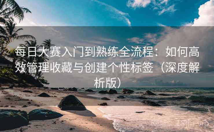 每日大赛入门到熟练全流程：如何高效管理收藏与创建个性标签（深度解析版）
