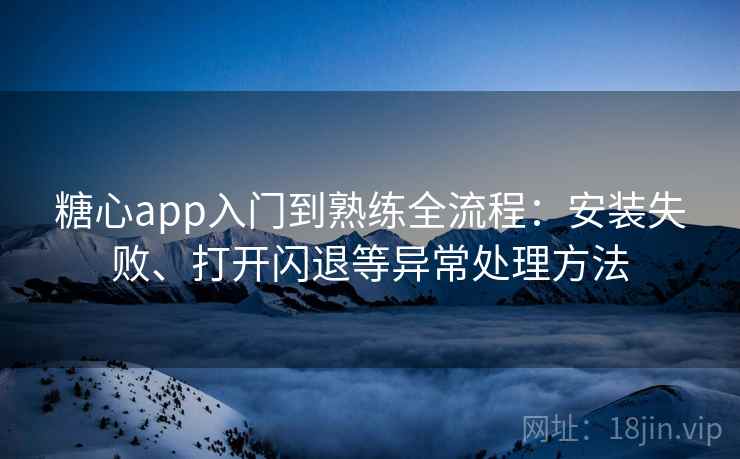 糖心app入门到熟练全流程：安装失败、打开闪退等异常处理方法