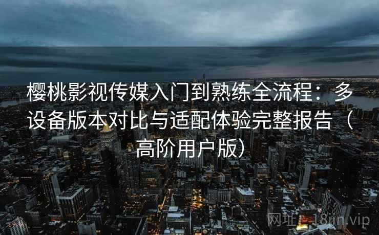 樱桃影视传媒入门到熟练全流程：多设备版本对比与适配体验完整报告（高阶用户版）