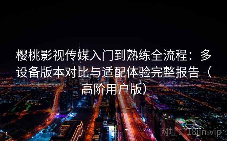 樱桃影视传媒入门到熟练全流程：多设备版本对比与适配体验完整报告（高阶用户版）