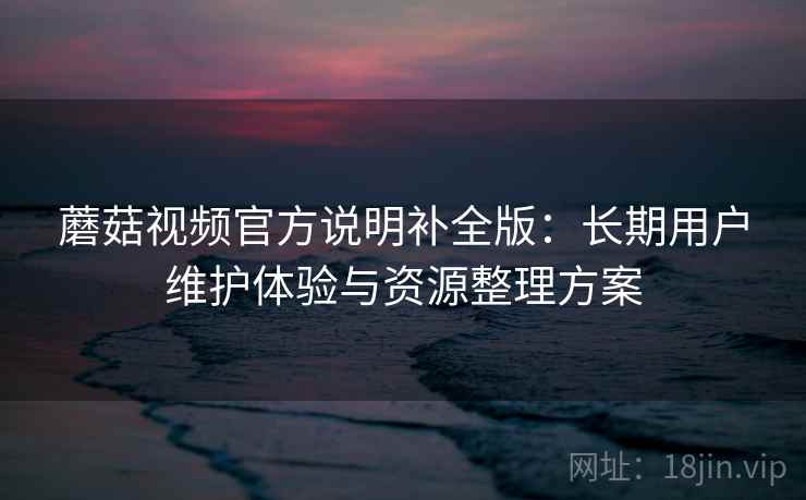 蘑菇视频官方说明补全版:长期用户维护体验与资源整理方案 蘑菇视频官方说明补全版:长期用户维护体验与资源整理方案