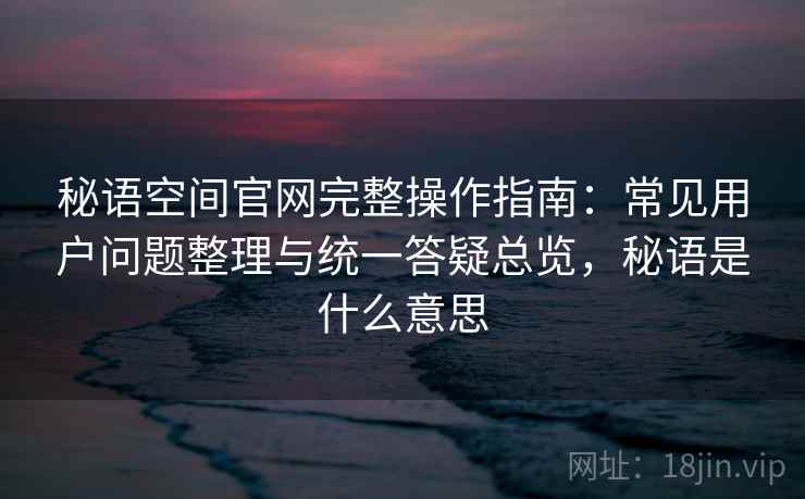秘语空间官网完整操作指南:常见用户问题整理与统一答疑总览,秘语是什么意思 秘语空间官网完整操作指南:常见用户问题整理与统一答疑总览,秘语是什么意思