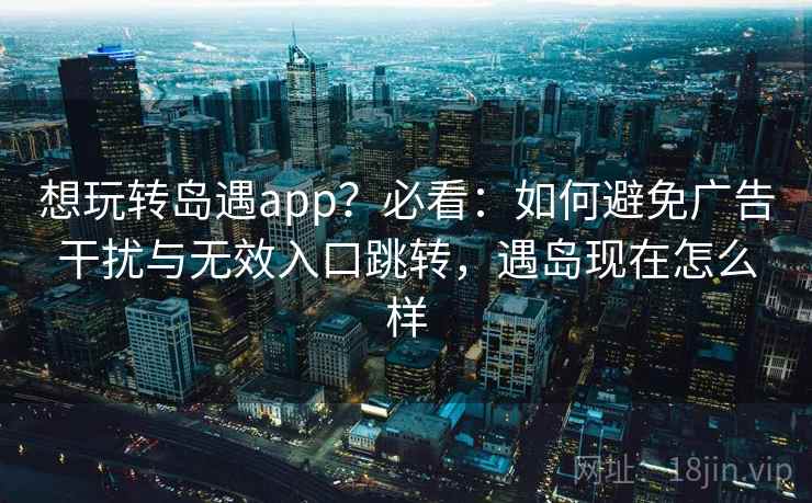 想玩转岛遇app?必看:如何避免广告干扰与无效入口跳转,遇岛现在怎么样 想玩转岛遇app?必看:如何避免广告干扰与无效入口跳转,遇岛现在怎么样