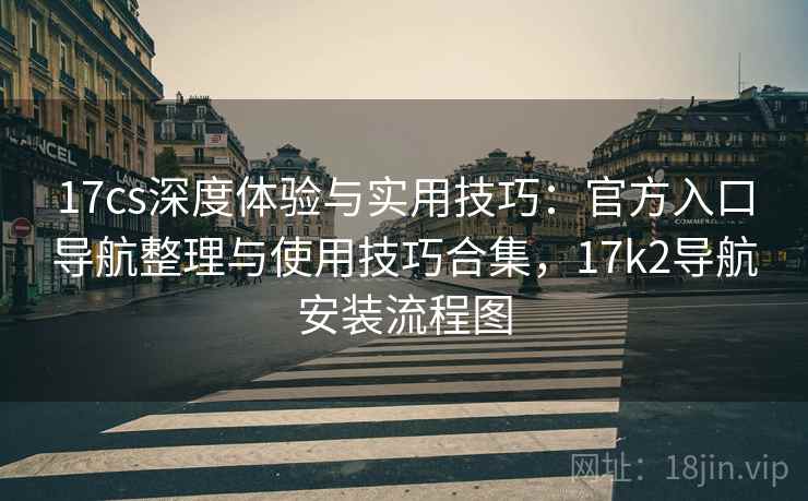 17cs深度体验与实用技巧:官方入口导航整理与使用技巧合集,17k2导航安装流程图 17cs深度体验与实用技巧:官方入口导航整理与使用技巧合集,17k2导航安装流程图
