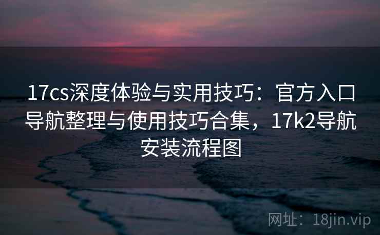 17cs深度体验与实用技巧:官方入口导航整理与使用技巧合集,17k2导航安装流程图 17cs深度体验与实用技巧:官方入口导航整理与使用技巧合集,17k2导航安装流程图