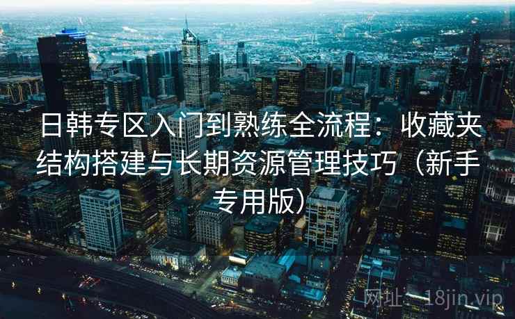 日韩专区入门到熟练全流程:收藏夹结构搭建与长期资源管理技巧(新手专用版) 日韩专区入门到熟练全流程:收藏夹结构搭建与长期资源管理技巧(新手专用版)