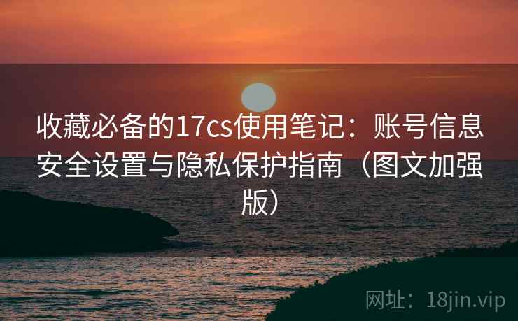 收藏必备的17cs使用笔记:账号信息安全设置与隐私保护指南(图文加强版) 收藏必备的17cs使用笔记:账号信息安全设置与隐私保护指南(图文加强版)