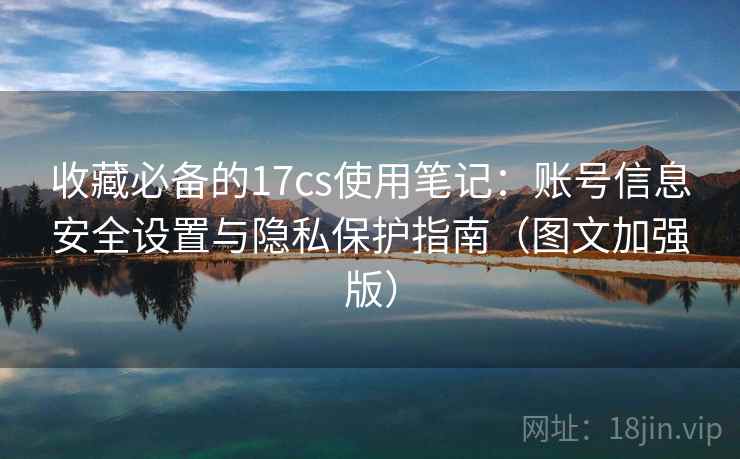 收藏必备的17cs使用笔记:账号信息安全设置与隐私保护指南(图文加强版) 收藏必备的17cs使用笔记:账号信息安全设置与隐私保护指南(图文加强版)