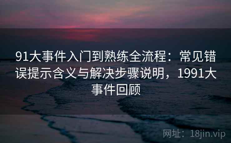 91大事件入门到熟练全流程:常见错误提示含义与解决步骤说明,1991大事件回顾 91大事件入门到熟练全流程:常见错误提示含义与解决步骤说明,1991大事件回顾